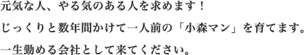 元気な人、やる気のある人を求めます！じっくりと数年間かけて一人前の「小森マン」を育てます。一生勤める会社として来てください。